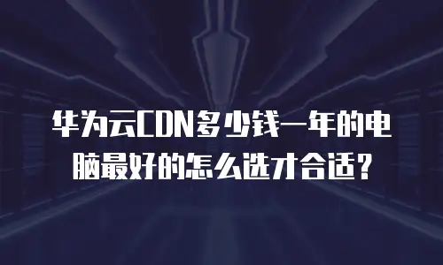 华为云CDN多少钱一年的电脑最好的怎么选才合适？
