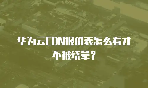 华为云CDN报价表怎么看才不被绕晕？