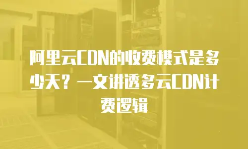 阿里云CDN的收费模式是多少天？一文讲透多云CDN计费逻辑