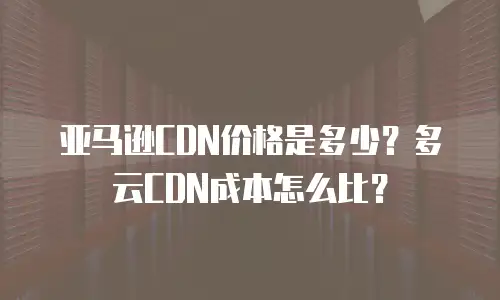 亚马逊CDN价格是多少？多云CDN成本怎么比？