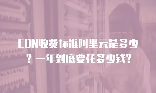 CDN收费标准阿里云是多少？一年到底要花多少钱？