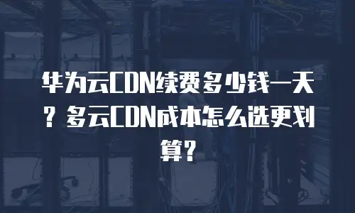 华为云CDN续费多少钱一天？多云CDN成本怎么选更划算？