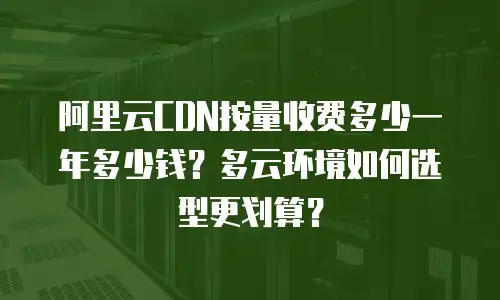 阿里云CDN按量收费多少一年多少钱？多云环境如何选型更划算？