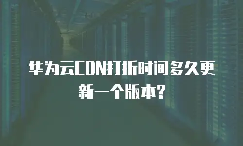 华为云CDN打折时间多久更新一个版本？