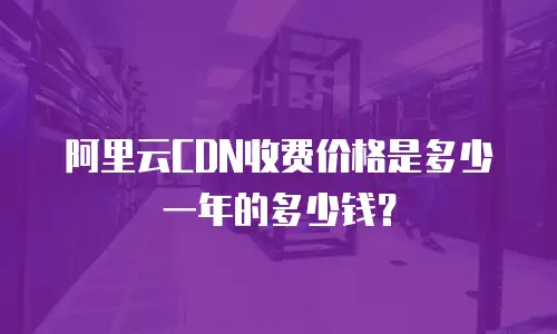 阿里云CDN收费价格是多少一年的多少钱？