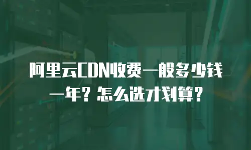阿里云CDN收费一般多少钱一年？怎么选才划算？