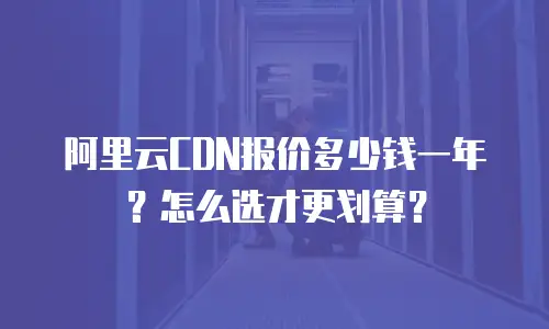 阿里云CDN报价多少钱一年？怎么选才更划算？