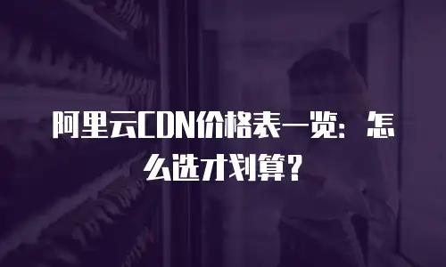 阿里云CDN价格表一览：怎么选才划算？