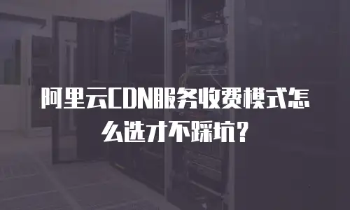 阿里云CDN服务收费模式怎么选才不踩坑？