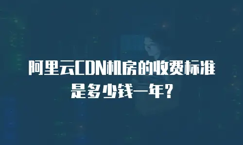 阿里云CDN机房的收费标准是多少钱一年？