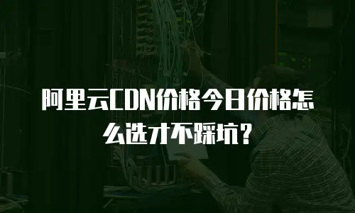 阿里云CDN价格今日价格怎么选才不踩坑？
