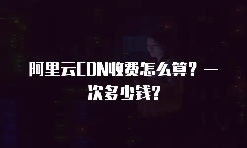 阿里云CDN收费怎么算？一次多少钱？