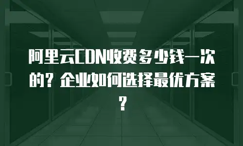 阿里云CDN收费多少钱一次的？企业如何选择最优方案？