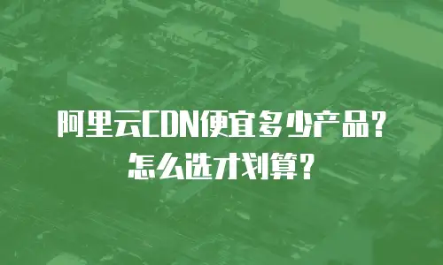 阿里云CDN便宜多少产品？怎么选才划算？