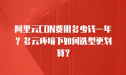 阿里云CDN费用多少钱一年？多云环境下如何选型更划算？