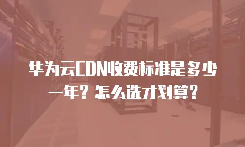 华为云CDN收费标准是多少一年？怎么选才划算？