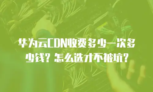 华为云CDN收费多少一次多少钱？怎么选才不被坑？