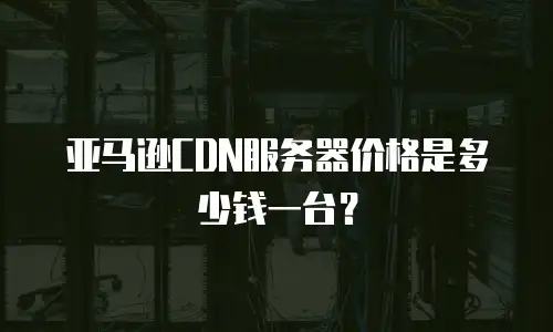 亚马逊CDN服务器价格是多少钱一台？