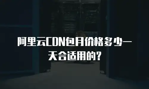 阿里云CDN包月价格多少一天合适用的？