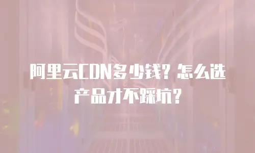 阿里云CDN多少钱？怎么选产品才不踩坑？