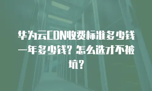 华为云CDN收费标准多少钱一年多少钱？怎么选才不被坑？