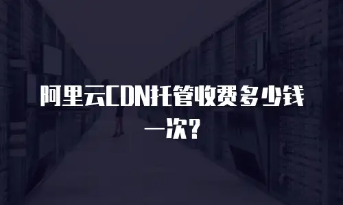 阿里云CDN托管收费多少钱一次？
