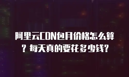 阿里云CDN包月价格怎么算？每天真的要花多少钱？