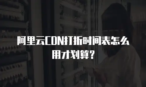 阿里云CDN打折时间表怎么用才划算？