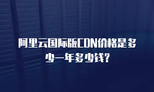 阿里云国际版CDN价格是多少一年多少钱？