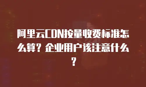 阿里云CDN按量收费标准怎么算？企业用户该注意什么？