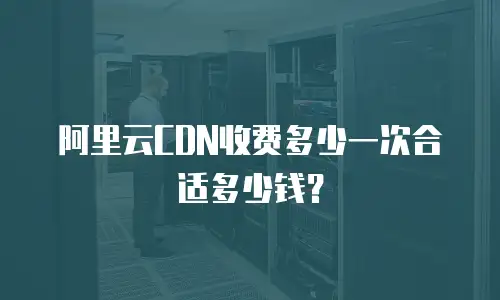 阿里云CDN收费多少一次合适多少钱？