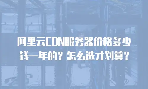 阿里云CDN服务器价格多少钱一年的？怎么选才划算？