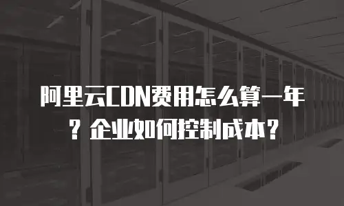 阿里云CDN费用怎么算一年？企业如何控制成本？
