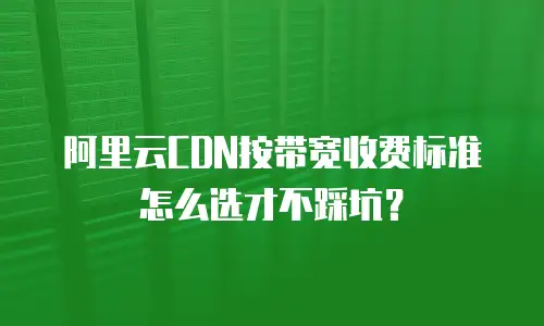 阿里云CDN按带宽收费标准怎么选才不踩坑？