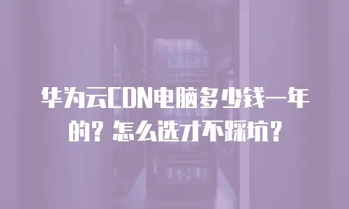 华为云CDN电脑多少钱一年的？怎么选才不踩坑？
