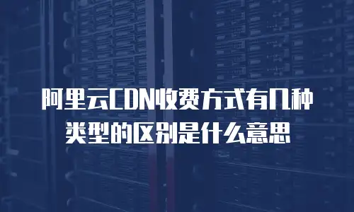 阿里云CDN收费方式有几种类型的区别是什么意思