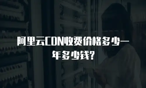 阿里云CDN收费价格多少一年多少钱？