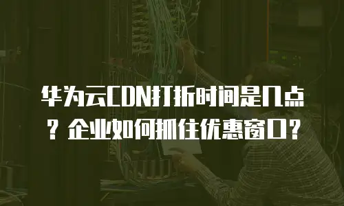华为云CDN打折时间是几点？企业如何抓住优惠窗口？