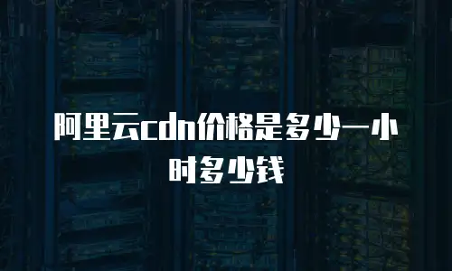 阿里云cdn价格是多少一小时多少钱