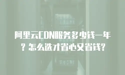阿里云CDN服务多少钱一年？怎么选才省心又省钱？