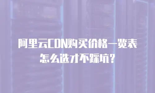 阿里云CDN购买价格一览表怎么选才不踩坑？