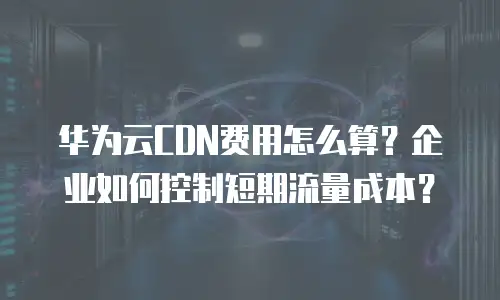 华为云CDN费用怎么算？企业如何控制短期流量成本？