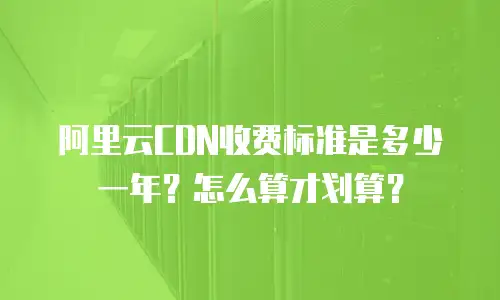 阿里云CDN收费标准是多少一年？怎么算才划算？