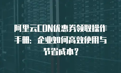 阿里云CDN优惠券领取操作手册：企业如何高效使用与节省成本？