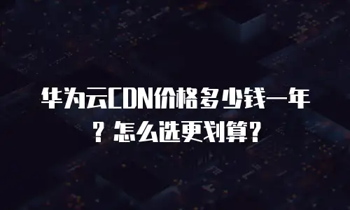 华为云CDN价格多少钱一年？怎么选更划算？