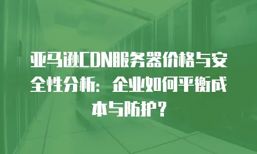 亚马逊CDN服务器价格与安全性分析：企业如何平衡成本与防护？