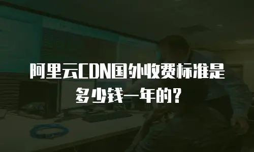 阿里云CDN国外收费标准是多少钱一年的？