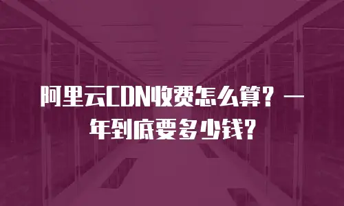 阿里云CDN收费怎么算？一年到底要多少钱？