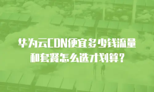 华为云CDN便宜多少钱流量和套餐怎么选才划算？