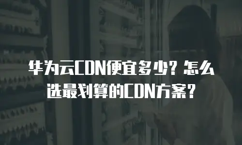 华为云CDN便宜多少？怎么选最划算的CDN方案？
